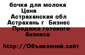 бочка для молока  › Цена ­ 30 000 - Астраханская обл., Астрахань г. Бизнес » Продажа готового бизнеса   